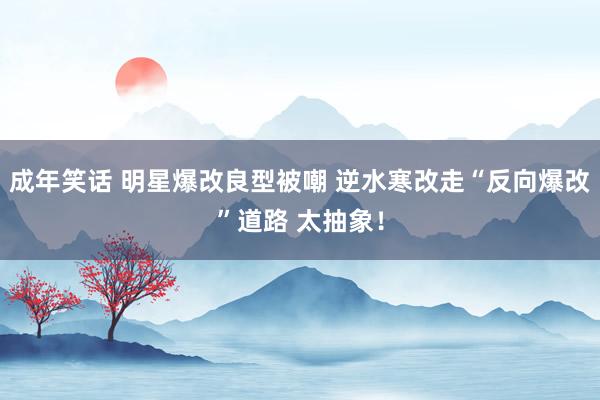成年笑话 明星爆改良型被嘲 逆水寒改走“反向爆改”道路 太抽象!