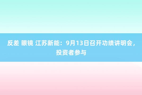 反差 眼镜 江苏新能：9月13日召开功绩讲明会，投资者参与