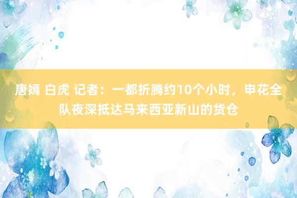 唐嫣 白虎 记者:一都折腾约10个小时,申花全队夜深抵达马来西亚新山的货仓