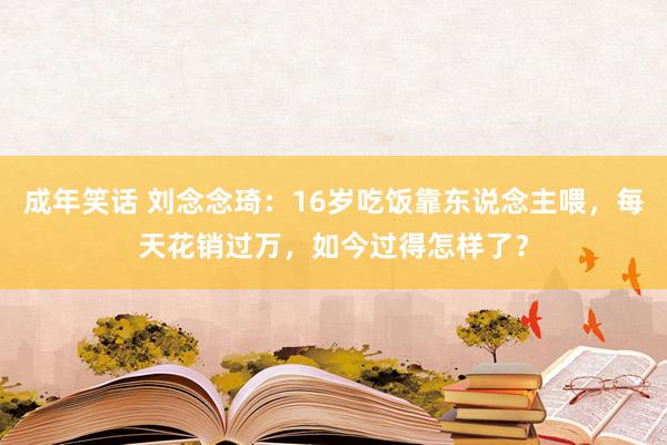 成年笑话 刘念念琦：16岁吃饭靠东说念主喂，每天花销过万，如今过得怎样了？