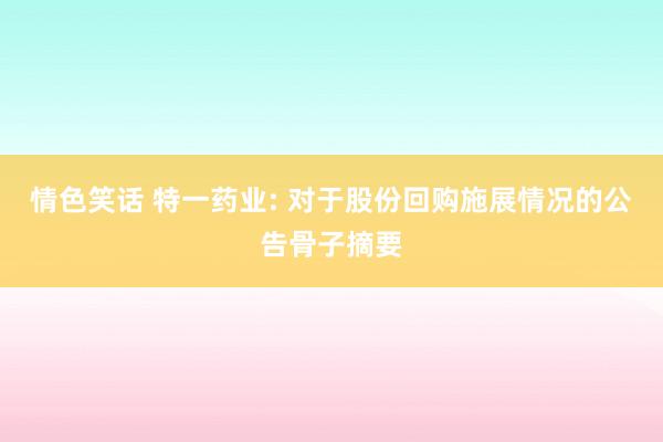 情色笑话 特一药业: 对于股份回购施展情况的公告骨子摘要