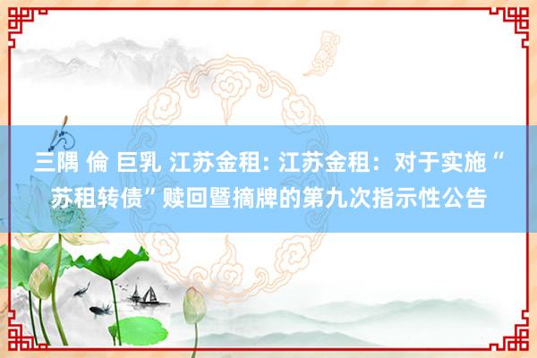 三隅 倫 巨乳 江苏金租: 江苏金租:对于实施“苏租转债”赎回暨摘牌的第九次指示性公告