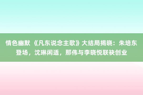 情色幽默 《凡东说念主歌》大结局揭晓：朱培东登场，沈琳闲适，那伟与李晓悦联袂创业