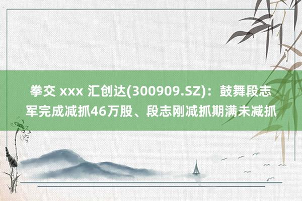 拳交 xxx 汇创达(300909.SZ)：鼓舞段志军完成减抓46万股、段志刚减抓期满未减抓