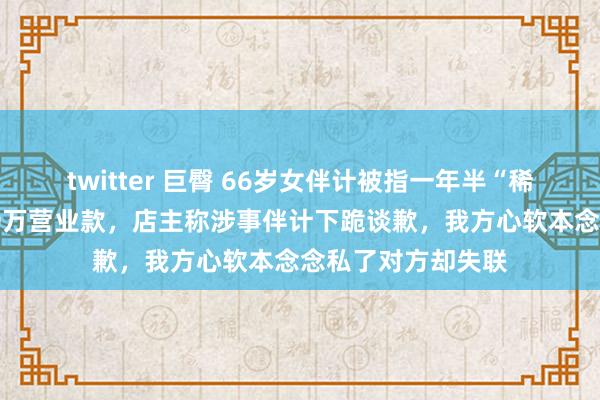 twitter 巨臀 66岁女伴计被指一年半“稀疏顺走”果蔬店20万营业款，店主称涉事伴计下跪谈歉，我方心软本念念私了对方却失联
