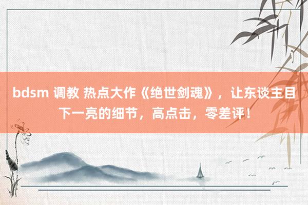 bdsm 调教 热点大作《绝世剑魂》，让东谈主目下一亮的细节，高点击，零差评！