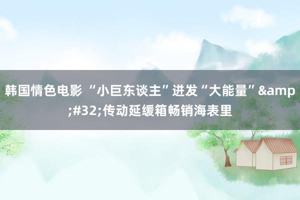 韩国情色电影 “小巨东谈主”迸发“大能量”&#32;传动延缓箱畅销海表里