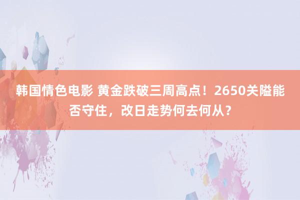 韩国情色电影 黄金跌破三周高点！2650关隘能否守住，改日走势何去何从？