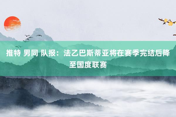 推特 男同 队报:法乙巴斯蒂亚将在赛季完结后降至国度联赛