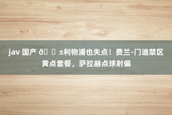 jav 国产 😱利物浦也失点！费兰-门迪禁区黄点套餐，萨拉赫点球射偏