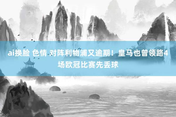 ai换脸 色情 对阵利物浦又逾期！皇马也曾领路4场欧冠比赛先丢球