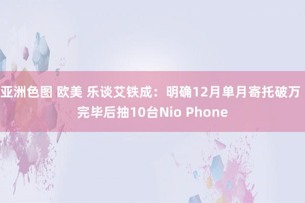 亚洲色图 欧美 乐谈艾铁成:明确12月单月寄托破万 完毕后抽10台Nio Phone