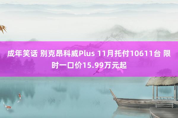 成年笑话 别克昂科威Plus 11月托付10611台 限时一口价15.99万元起