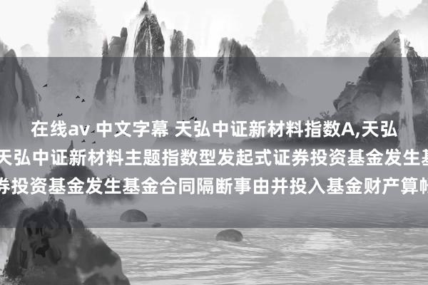 在线av 中文字幕 天弘中证新材料指数A,天弘中证新材料指数C: 对于天弘中证新材料主题指数型发起式证券投资基金发生基金合同隔断事由并投入基金财产算帐身手的公告