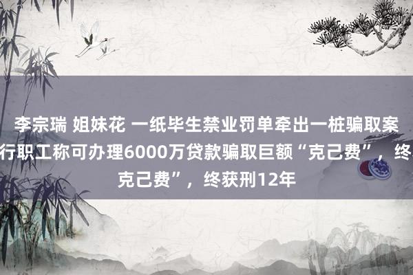李宗瑞 姐妹花 一纸毕生禁业罚单牵出一桩骗取案，中信银行职工称可办理6000万贷款骗取巨额“克己费”，终获刑12年