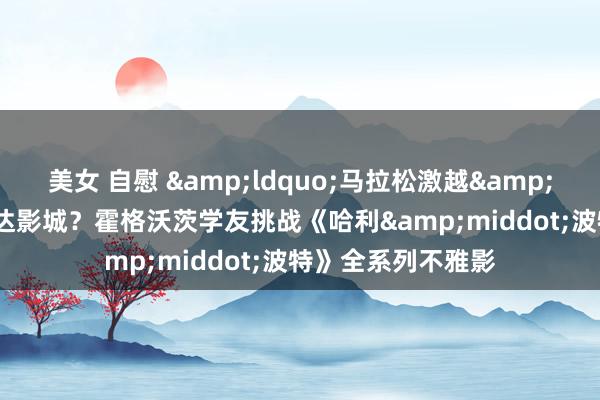 美女 自慰 &ldquo;马拉松激越&rdquo;刮到了万达影城？霍格沃茨学友挑战《哈利&middot;波特》全系列不雅影