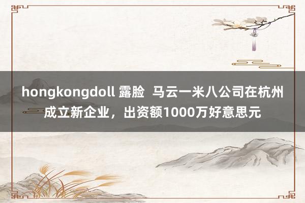 hongkongdoll 露脸  马云一米八公司在杭州成立新企业，出资额1000万好意思元