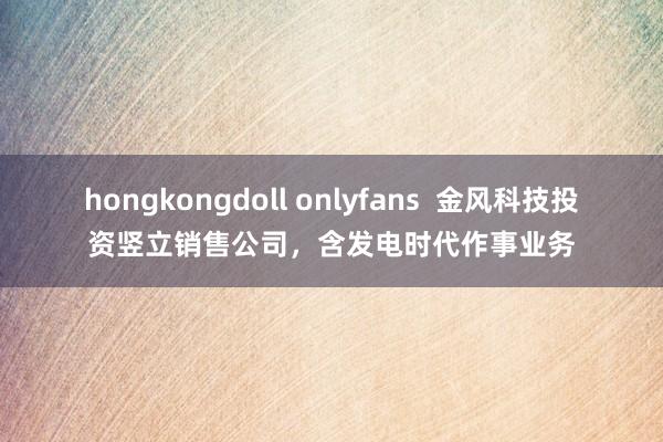 hongkongdoll onlyfans  金风科技投资竖立销售公司，含发电时代作事业务