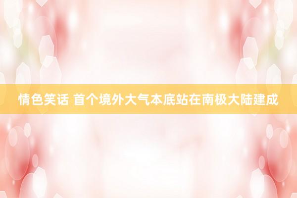 情色笑话 首个境外大气本底站在南极大陆建成