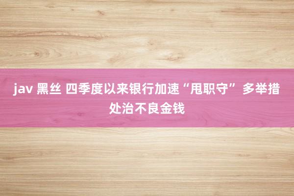 jav 黑丝 四季度以来银行加速“甩职守” 多举措处治不良金钱