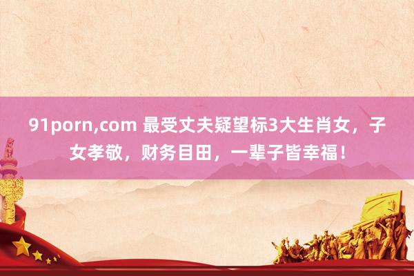91porn，com 最受丈夫疑望标3大生肖女，子女孝敬，财务目田，一辈子皆幸福！