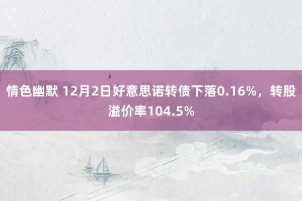 情色幽默 12月2日好意思诺转债下落0.16%，转股溢价率104.5%