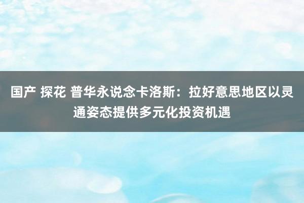 国产 探花 普华永说念卡洛斯：拉好意思地区以灵通姿态提供多元化投资机遇