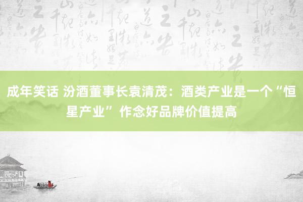 成年笑话 汾酒董事长袁清茂：酒类产业是一个“恒星产业” 作念好品牌价值提高