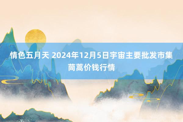 情色五月天 2024年12月5日宇宙主要批发市集茼蒿价钱行情