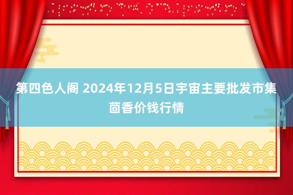 第四色人阁 2024年12月5日宇宙主要批发市集茴香价钱行情