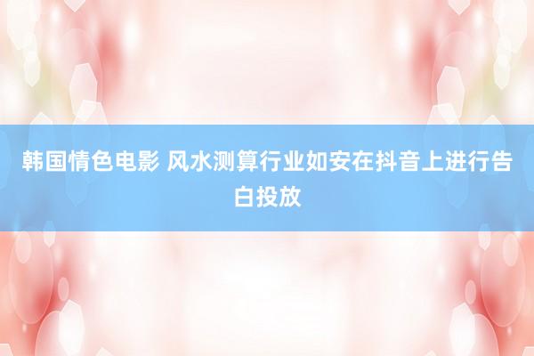 韩国情色电影 风水测算行业如安在抖音上进行告白投放