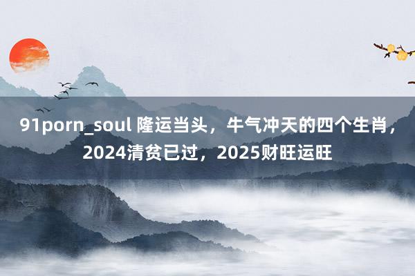 91porn_soul 隆运当头，牛气冲天的四个生肖，2024清贫已过，2025财旺运旺