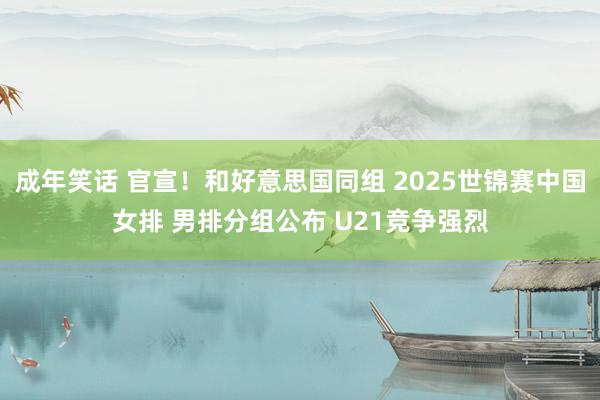 成年笑话 官宣！和好意思国同组 2025世锦赛中国女排 男排分组公布 U21竞争强烈