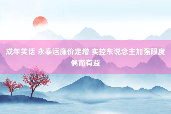 成年笑话 永泰运廉价定增 实控东说念主加强限度偶而有益