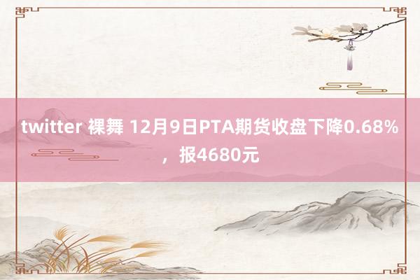 twitter 裸舞 12月9日PTA期货收盘下降0.68%，报4680元