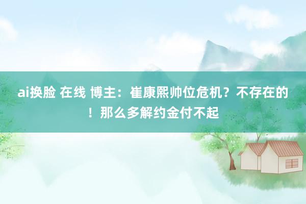ai换脸 在线 博主：崔康熙帅位危机？不存在的！那么多解约金付不起