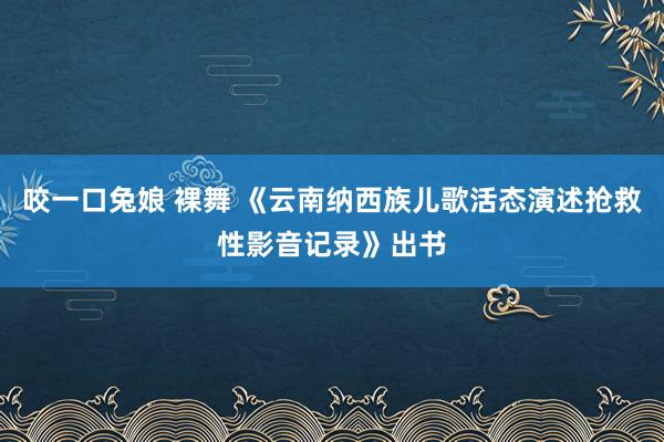 咬一口兔娘 裸舞 《云南纳西族儿歌活态演述抢救性影音记录》出书