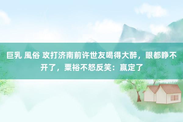 巨乳 風俗 攻打济南前许世友喝得大醉，眼都睁不开了，粟裕不怒反笑：赢定了