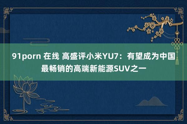 91porn 在线 高盛评小米YU7：有望成为中国最畅销的高端新能源SUV之一