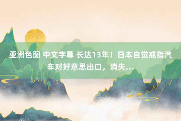 亚洲色图 中文字幕 长达13年！日本自觉戒指汽车对好意思出口，消失…