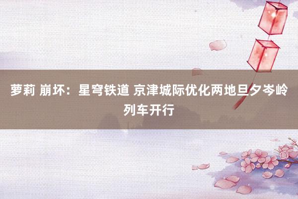 萝莉 崩坏：星穹铁道 京津城际优化两地旦夕岑岭列车开行