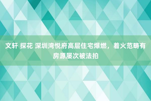 文轩 探花 深圳湾悦府高层住宅爆燃，着火范畴有房源屡次被法拍