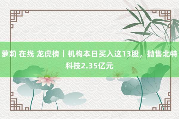 萝莉 在线 龙虎榜丨机构本日买入这13股，抛售北特科技2.35亿元
