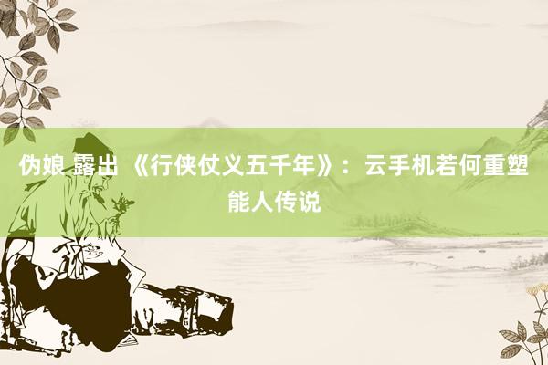 伪娘 露出 《行侠仗义五千年》：云手机若何重塑能人传说
