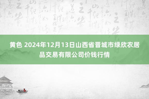 黄色 2024年12月13日山西省晋城市绿欣农居品交易有限公司价钱行情