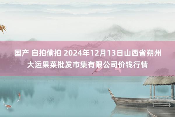 国产 自拍偷拍 2024年12月13日山西省朔州大运果菜批发市集有限公司价钱行情