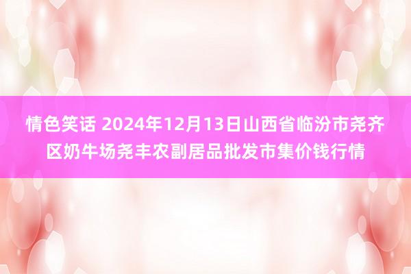 情色笑话 2024年12月13日山西省临汾市尧齐区奶牛场尧丰农副居品批发市集价钱行情