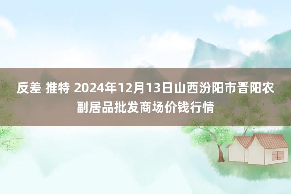 反差 推特 2024年12月13日山西汾阳市晋阳农副居品批发商场价钱行情