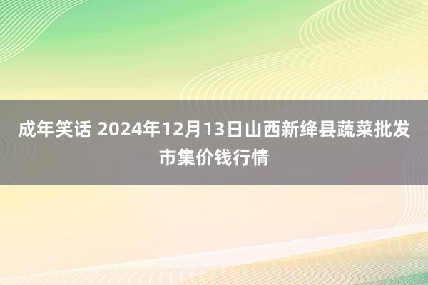 成年笑话 2024年12月13日山西新绛县蔬菜批发市集价钱行情