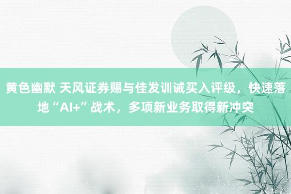 黄色幽默 天风证券赐与佳发训诫买入评级，快速落地“AI+”战术，多项新业务取得新冲突
